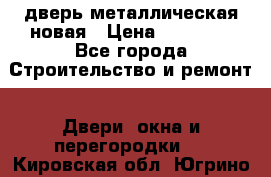 дверь металлическая новая › Цена ­ 11 000 - Все города Строительство и ремонт » Двери, окна и перегородки   . Кировская обл.,Югрино д.